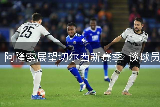阿隆索展望切尔西新赛季 谈球员阵容与战术部署